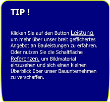 TIP !   Klicken Sie auf den Button Leistung, um mehr ber unser breit gefchertes Angebot an Bauleistungen zu erfahren. Oder nutzen Sie die Schaltflche Referenzen, um Bildmaterial einzusehen und sich einen kleinen berblick ber unser Bauunternehmen zu verschaffen.
