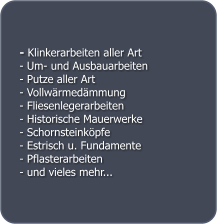 - Klinkerarbeiten aller Art - Um- und Ausbauarbeiten - Putze aller Art - Vollwrmedmmung - Fliesenlegerarbeiten - Historische Mauerwerke - Schornsteinkpfe - Estrisch u. Fundamente - Pflasterarbeiten - und vieles mehr...
